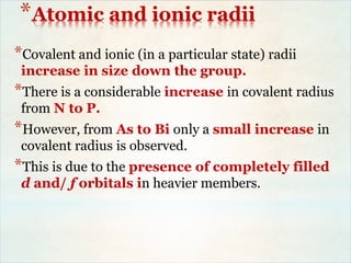 *Atomic and ionic radii
*Covalent and ionic (in a particular state) radii
increase in size down the group.
*There is a considerable increase in covalent radius
from N to P.
*However, from As to Bi only a small increase in
covalent radius is observed.
*This is due to the presence of completely filled
d and/ f orbitals in heavier members.
 
