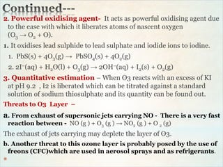 2. Powerful oxidising agent- It acts as powerful oxidising agent due
to the ease with which it liberates atoms of nascent oxygen
(O3 → O2 + O).
1. It oxidises lead sulphide to lead sulphate and iodide ions to iodine.
1. PbS(s) + 4O3(g) → PbSO4(s) + 4O2(g)
2. 2I–(aq) + H2O(l) + O3(g) → 2OH–(aq) + I2(s) + O2(g)
3. Quantitative estimation – When O3 reacts with an excess of KI
at pH 9.2 , I2 is liberated which can be titrated against a standard
solution of sodium thiosulphate and its quantity can be found out.
Threats to O3 Layer –
a. From exhaust of supersonic jets carrying NO - There is a very fast
reaction between - NO (g ) + O3 (g ) → NO2 (g ) + O 2 (g)
The exhaust of jets carrying may deplete the layer of O3.
b. Another threat to this ozone layer is probably posed by the use of
freons (CFC)which are used in aerosol sprays and as refrigerants.
*
 