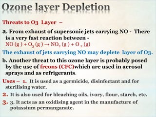 Threats to O3 Layer –
a. From exhaust of supersonic jets carrying NO - There
is a very fast reaction between -
NO (g ) + O3 (g ) → NO2 (g ) + O 2 (g)
The exhaust of jets carrying NO may deplete layer of O3.
b. Another threat to this ozone layer is probably posed
by the use of freons (CFC)which are used in aerosol
sprays and as refrigerants.
Uses – 1. It is used as a germicide, disinfectant and for
sterilising water.
2. It is also used for bleaching oils, ivory, flour, starch, etc.
3. 3. It acts as an oxidising agent in the manufacture of
potassium permanganate.
 