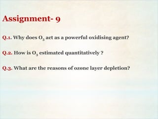 Assignment- 9
Q.1. Why does O3 act as a powerful oxidising agent?
Q.2. How is O3 estimated quantitatively ?
Q.3. What are the reasons of ozone layer depletion?
 