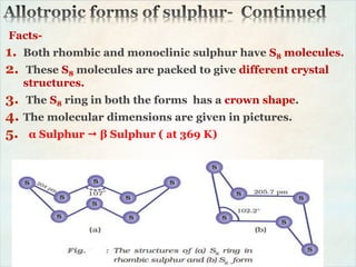 Facts-
1. Both rhombic and monoclinic sulphur have S8 molecules.
2. These S8 molecules are packed to give different crystal
structures.
3. The S8 ring in both the forms has a crown shape.
4. The molecular dimensions are given in pictures.
5. α Sulphur  β Sulphur ( at 369 K)
 