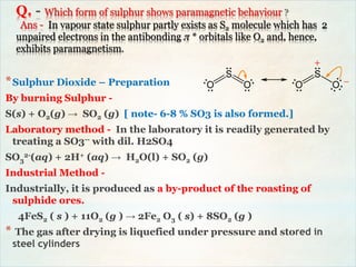 Q. Which form of sulphur shows paramagnetic behaviour
Ans - In vapour state sulphur partly exists as S2 molecule which has 2
unpaired electrons in the antibonding π * orbitals like O2 and, hence,
exhibits paramagnetism.
*Sulphur Dioxide – Preparation
By burning Sulphur -
S(s) + O2(g) → SO2 (g) [ note- 6-8 % SO3 is also formed.]
Laboratory method - In the laboratory it is readily generated by
treating a SO3-- with dil. H2SO4
SO3
2-(aq) + 2H+ (aq) → H2O(l) + SO2 (g)
Industrial Method -
Industrially, it is produced as a by-product of the roasting of
sulphide ores.
4FeS2 ( s ) + 11O2 (g ) → 2Fe2 O3 ( s) + 8SO2 (g )
* The gas after drying is liquefied under pressure and stored in
steel cylinders
 