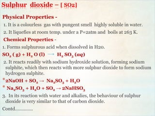 Sulphur dioxide – [ SO2]
Physical Properties -
1. It is a colourless gas with pungent smell highly soluble in water.
2. It liquefies at room temp. under a P=2atm and boils at 263 K.
Chemical Properties -
1. Forms sulphurous acid when dissolved in H20.
SO2 ( g) + H2 O (l) H2 SO3 (aq)
2. It reacts readily with sodium hydroxide solution, forming sodium
sulphite, which then reacts with more sulphur dioxide to form sodium
hydrogen sulphite.
*2NaOH + SO2 → Na2SO3 + H2O
* Na2SO3 + H2O + SO2 → 2NaHSO3
3. In its reaction with water and alkalies, the behaviour of sulphur
dioxide is very similar to that of carbon dioxide.
Contd…………..
 