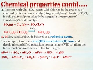 Chemical properties contd…..
4. Reaction with Cl2 - SO2 reacts with chlorine in the presence of
charcoal (which acts as a catalyst) to give sulphuryl chloride, SO2Cl2. It
is oxidised to sulphur trioxide by oxygen in the presence of
vanadium(V) oxide catalyst.
SO2(g) + Cl2 (g) → SO2Cl2(l)
V2O5
2SO2 (g) + O2 (g) 2SO3 (g)
5. Moist, sulphur dioxide behaves as a reducing agent.
For example, it converts iron(III) ions to iron(II) ions and
decolourises acidified potassium permanganate(VII) solution; the
latter reaction is a convenient test for the gas.
2Fe3 + + SO2 + 2H2 O → 2Fe2 + + SO2
4
− + 4H+
5SO2 + 2MnO−
4 + 2H2 O → 5SO2
4
− + 4H+ + 2Mn2+
 