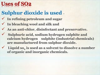 Uses of SO2
Sulphur dioxide is used -
 In refining petroleum and sugar
 In bleaching wool and silk and
 As an anti-chlor, disinfectant and preservative.
 Sulphuric acid, sodium hydrogen sulphite and
calcium hydrogen sulphite (industrial chemicals)
are manufactured from sulphur dioxide.
 Liquid so2 is used as a solvent to dissolve a number
of organic and inorganic chemicals.
 