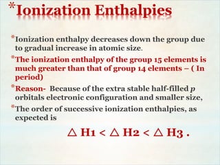 *Ionization Enthalpies
*Ionization enthalpy decreases down the group due
to gradual increase in atomic size.
*The ionization enthalpy of the group 15 elements is
much greater than that of group 14 elements – ( In
period)
*Reason- Because of the extra stable half-filled p
orbitals electronic configuration and smaller size,
*The order of successive ionization enthalpies, as
expected is
 H1 <  H2 <  H3 .
 