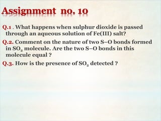 Assignment no. 10
Q.1 . What happens when sulphur dioxide is passed
through an aqueous solution of Fe(III) salt?
Q.2. Comment on the nature of two S–O bonds formed
in SO2 molecule. Are the two S–O bonds in this
molecule equal ?
Q.3. How is the presence of SO2 detected ?
 