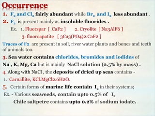 Occurrence
1. F2 and Cl2 fairly abundant while Br2 and I2 less abundant .
2. F2 is present mainly as insoluble fluorides .
Ex. 1. Fluorspar [ CaF2 ] 2. Cryolite [ Na3AlF6 ]
3. fluoroapatite [ 3Ca3(PO4)2.CaF2 ]
Traces of F2 are present in soil, river water plants and bones and teeth
of animals too.
3. Sea water contains chlorides, bromides and iodides of
Na , K, Mg, Ca but is mainly NaCl solution (2.5% by mass) .
4. Along with NaCl , the deposits of dried up seas contains -
1. Carnallite, KCl.MgCl2.6H2O.
5. Certain forms of marine life contain I2 in their systems;
Ex. - Various seaweeds, contain upto 0.5% of I2
Chile saltpetre contains upto 0.2% of sodium iodate.
 