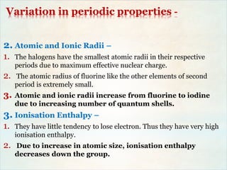 Variation in periodic properties -
2. Atomic and Ionic Radii –
1. The halogens have the smallest atomic radii in their respective
periods due to maximum effective nuclear charge.
2. The atomic radius of fluorine like the other elements of second
period is extremely small.
3. Atomic and ionic radii increase from fluorine to iodine
due to increasing number of quantum shells.
3. Ionisation Enthalpy –
1. They have little tendency to lose electron. Thus they have very high
ionisation enthalpy.
2. Due to increase in atomic size, ionisation enthalpy
decreases down the group.
 