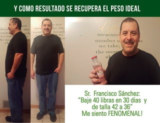 y como resultado se recupera el peso ideal
Sr. Francisco Sánchez:
“Baje 40 libras en 30 dias y
de talla 42 a 36”
Me siento FENOMENAL!
 