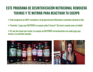 • Este programa es MUY completo y te proporcionará diferentes nutrientes durante el día.
• Tomarás 1 jugo que NUTRIRÁ tu cuerpo cada 2 horas!! Tal como cuando eras un bebé!
• En vez de comer por comer, tu cuerpo se NUTRIRÁ correctamente con cada jugo que
tomes y te sentirás saciado
este programa de desintoxicación nutricional removerá
toxinas y te nutrirá para reactivar tu cuerpo
 