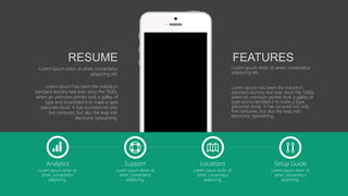 Analytics
Lorem ipsum dolor sit
amet, consectetur
adipiscing.
Support
Lorem ipsum dolor sit
amet, consectetur
adipiscing.
Locations
Lorem ipsum dolor sit
amet, consectetur
adipiscing.
Setup Guide
Lorem ipsum dolor sit
amet, consectetur
adipiscing.
Lorem ipsum dolor sit amet, consectetur
adipiscing elit.
Lorem Ipsum has been the industry's
standard dummy text ever since the 1500s,
when an unknown printer took a galley of
type and scrambled it to make a type
specimen book. It has survived not only
five centuries, but also the leap into
electronic typesetting.
FEATURES
Lorem ipsum dolor sit amet, consectetur
adipiscing elit.
Lorem Ipsum has been the industry's
standard dummy text ever since the 1500s,
when an unknown printer took a galley of
type and scrambled it to make a type
specimen book. It has survived not only
five centuries, but also the leap into
electronic typesetting.
RESUME
 