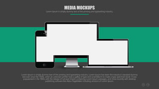 MEDIA MOCKUPS
Lorem Ipsum is simply dummy text of the printing and typesetting industry.
Lorem Ipsum is simply dummy text of the printing and typesetting industry. Lorem Ipsum has been the industry's standard dummy
text ever since the 1500s, when an unknown printer took a galley of type and scrambled it to make a type specimen book. It was
popularised in the 1960s with the release of Letraset sheets containing Lorem Ipsum passages, and more recently with desktop
publishing software like Aldus PageMaker including versions of Lorem Ipsum.
 