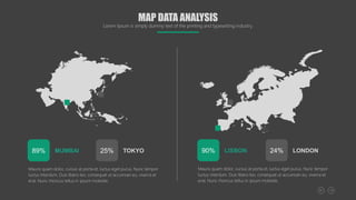 Mauris quam dolor, cursus at porta et, luctus eget purus. Nunc tempor
luctus interdum. Duis libero leo, consequat ut accumsan eu, viverra et
erat. Nunc rhoncus tellus in ipsum molestie.
MUMBAI
89% TOKYO
25%
Mauris quam dolor, cursus at porta et, luctus eget purus. Nunc tempor
luctus interdum. Duis libero leo, consequat ut accumsan eu, viverra et
erat. Nunc rhoncus tellus in ipsum molestie.
LISBON
90% LONDON
24%
MAP DATA ANALYSIS
Lorem Ipsum is simply dummy text of the printing and typesetting industry.
 