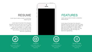 Analytics
Lorem ipsum dolor sit
amet, consectetur
adipiscing.
Support
Lorem ipsum dolor sit
amet, consectetur
adipiscing.
Locations
Lorem ipsum dolor sit
amet, consectetur
adipiscing.
Setup Guide
Lorem ipsum dolor sit
amet, consectetur
adipiscing.
Lorem ipsum dolor sit amet, consectetur
adipiscing elit.
Lorem Ipsum has been the industry's
standard dummy text ever since the 1500s,
when an unknown printer took a galley of
type and scrambled it to make a type
specimen book. It has survived not only
five centuries, but also the leap into
electronic typesetting.
FEATURES
Lorem ipsum dolor sit amet, consectetur
adipiscing elit.
Lorem Ipsum has been the industry's
standard dummy text ever since the 1500s,
when an unknown printer took a galley of
type and scrambled it to make a type
specimen book. It has survived not only
five centuries, but also the leap into
electronic typesetting.
RESUME
 