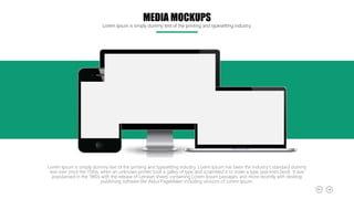 MEDIA MOCKUPS
Lorem Ipsum is simply dummy text of the printing and typesetting industry.
Lorem Ipsum is simply dummy text of the printing and typesetting industry. Lorem Ipsum has been the industry's standard dummy
text ever since the 1500s, when an unknown printer took a galley of type and scrambled it to make a type specimen book. It was
popularised in the 1960s with the release of Letraset sheets containing Lorem Ipsum passages, and more recently with desktop
publishing software like Aldus PageMaker including versions of Lorem Ipsum.
 