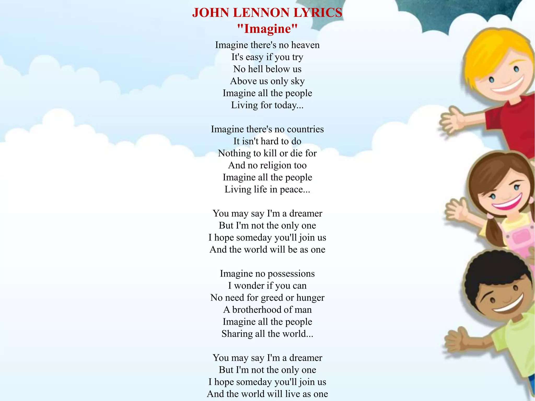 JOHN LENNON LYRICS
"Imagine"
Imagine there's no heaven
It's easy if you try
No hell below us
Above us only sky
Imagine all the people
Living for today...
Imagine there's no countries
It isn't hard to do
Nothing to kill or die for
And no religion too
Imagine all the people
Living life in peace...
You may say I'm a dreamer
But I'm not the only one
I hope someday you'll join us
And the world will be as one
Imagine no possessions
I wonder if you can
No need for greed or hunger
A brotherhood of man
Imagine all the people
Sharing all the world...
You may say I'm a dreamer
But I'm not the only one
I hope someday you'll join us
And the world will live as one
 