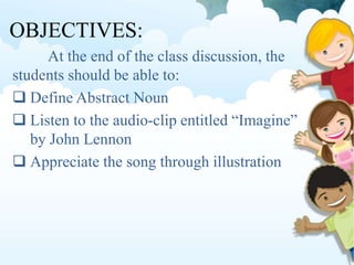 OBJECTIVES:
At the end of the class discussion, the
students should be able to:
 Define Abstract Noun
 Listen to the audio-clip entitled “Imagine”
by John Lennon
 Appreciate the song through illustration
 