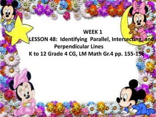 WEEK 1
LESSON 48: Identifying Parallel, Intersecting, and
Perpendicular Lines
K to 12 Grade 4 CG, LM Math Gr.4 pp. 155-156
 