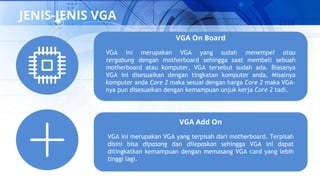 JENIS-JENIS VGA
VGA On Board
VGA ini merupakan VGA yang sudah menempel atau
tergabung dengan motherboard sehingga saat membeli sebuah
motherboard atau komputer, VGA tersebut sudah ada. Biasanya
VGA ini disesuaikan dengan tingkatan komputer anda, Misalnya
komputer anda Core 2 maka sesuai dengan harga Core 2 maka VGA-
nya pun disesuaikan dengan kemampuan unjuk kerja Core 2 tadi.
VGA Add On
VGA ini merupakan VGA yang terpisah dari motherboard. Terpisah
disini bisa dipasang dan dilepaskan sehingga VGA ini dapat
ditingkatkan kemampuan dengan memasang VGA card yang lebih
tinggi lagi.
 