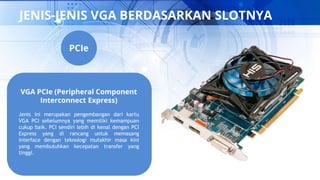 JENIS-JENIS VGA BERDASARKAN SLOTNYA
VGA PCIe (Peripheral Component
Interconnect Express)
Jenis ini merupakan pengembangan dari kartu
VGA PCI sebelumnya yang memiliki kemampuan
cukup baik. PCI sendiri lebih di kenal dengan PCI
Express yang di rancang untuk memasang
interface dengan teknologi mutakhir masa kini
yang membutuhkan kecepatan transfer yang
tinggi.
PCIe
 