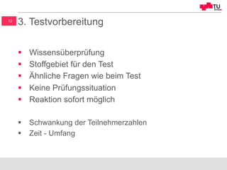 12
3. Testvorbereitung
§  Wissensüberprüfung
§  Stoffgebiet für den Test
§  Ähnliche Fragen wie beim Test
§  Keine Prüfungssituation
§  Reaktion sofort möglich
§  Schwankung der Teilnehmerzahlen
§  Zeit - Umfang
 