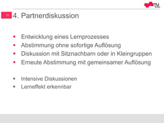 13
4. Partnerdiskussion
§  Entwicklung eines Lernprozesses
§  Abstimmung ohne sofortige Auflösung
§  Diskussion mit Sitznachbarn oder in Kleingruppen
§  Erneute Abstimmung mit gemeinsamer Auflösung
§  Intensive Diskussionen
§  Lerneffekt erkennbar
 
