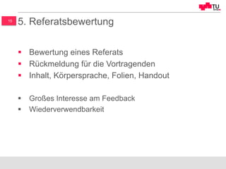 15
5. Referatsbewertung
§  Bewertung eines Referats
§  Rückmeldung für die Vortragenden
§  Inhalt, Körpersprache, Folien, Handout
§  Großes Interesse am Feedback
§  Wiederverwendbarkeit
 