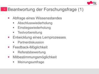19
Beantwortung der Forschungsfrage (1)
§  Abfrage eines Wissensstandes
§  Abschlusswiederholung
§  Einstiegswiederholung
§  Testvorbereitung
§  Entwicklung eines Lernprozesses
§  Partnerdiskussion
§  Feedback-Möglichkeit
§  Referatsbewertung
§  Mitbestimmungsmöglichkeit
§  Meinungsumfrage
 