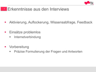 7
Erkenntnisse aus den Interviews
§  Aktivierung, Auflockerung, Wissensabfrage, Feedback
§  Einsätze problemlos
§  Internetverbindung
§  Vorbereitung
§  Präzise Formulierung der Fragen und Antworten
 