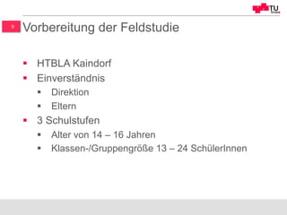 9
Vorbereitung der Feldstudie
§  HTBLA Kaindorf
§  Einverständnis
§  Direktion
§  Eltern
§  3 Schulstufen
§  Alter von 14 – 16 Jahren
§  Klassen-/Gruppengröße 13 – 24 SchülerInnen
 