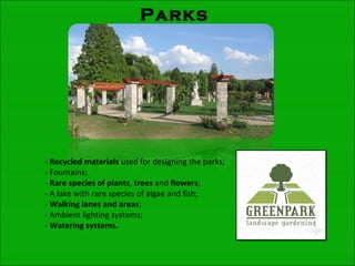Parks
- Recycled materials used for designing the parks;
- Fountains;
- Rare species of plants, trees and flowers;
- A lake with rare species of algae and fish;
- Walking lanes and areas;
- Ambient lighting systems;
- Watering systems.
 