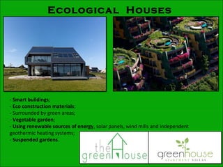 Ecological Houses
- Smart buildings;
- Eco construction materials;
- Surrounded by green areas;
- Vegetable garden;
- Using renewable sources of energy, solar panels, wind mills and independent
geothermic heating systems;
- Suspended gardens.
 