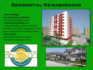 Residential Neighborhood
- Smart Buildings;
- Eco construction materials;
- Surrounded by green areas;
- Underground parking lots;
- Using renewable sources of energy
from their own water power plant, solar
panels and geothermic heating system;
- Bicycle lanes;
- Wastewater treatment plant;
- Rainwater collecting systems.
 