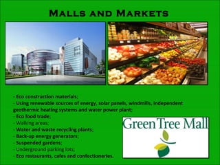 Malls and Markets
- Eco construction materials;
- Using renewable sources of energy, solar panels, windmills, independent
geothermic heating systems and water power plant;
- Eco food trade;
- Walking areas;
- Water and waste recycling plants;
- Back-up energy generators;
- Suspended gardens;
- Underground parking lots;
- Eco restaurants, cafes and confectioneries.
 