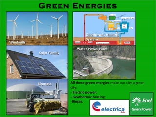 Green Energies
WindmillsWindmills
BiomasBiomasss
Solar PanelsSolar Panels
Geothermic HeatingGeothermic Heating
SystemSystem
Water Power PlantWater Power Plant
All these green energies make our city a green
city:
- Electric power;
- Geothermic heating;
-Biogas.
 