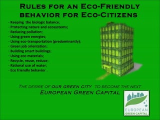 Rules for an Eco-Friendly
behavior for Eco-Citizens
- Keeping the biologic balance;
- Protecting nature and ecosystems;
- Reducing pollution;
- Using green energies;
- Using eco-transportation (predominantly);
- Green job orientation;
- Building smart buildings;
- Using eco materials;
- Recycle, reuse, reduce;
- Rational use of water;
- Eco friendly behavior .
The desire of our green city to become the next
European Green Capital
 