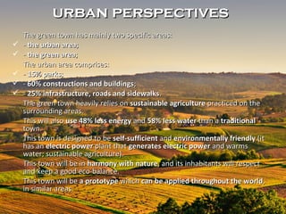 The green town has mainly two specific areas:The green town has mainly two specific areas:
 -- the urban areathe urban area;;
 -- the green areathe green area;;
The urban area comprises:The urban area comprises:
 -- 15% parks15% parks;;
 -- 60% constructions and buildings60% constructions and buildings;;
 -- 25% infrastructure, roads and sidewalks25% infrastructure, roads and sidewalks..
The green town heavily relies onThe green town heavily relies on sustainable agriculturesustainable agriculture practiced on thepracticed on the
surrounding areas.surrounding areas.
ThisThis willwill alsoalso use 48% less energyuse 48% less energy andand 58% less water58% less water than athan a traditionaltraditional
town.town.
This town is designed to beThis town is designed to be self-sufficientself-sufficient andand environmentally friendlyenvironmentally friendly (it(it
has anhas an electric powerelectric power plant thatplant that generates electric powergenerates electric power and warmsand warms
water; sustainable agriculture).water; sustainable agriculture).
This town will be inThis town will be in harmony with natureharmony with nature, and its inhabitants will respect, and its inhabitants will respect
and keep a good eco-balance.and keep a good eco-balance.
This town will beThis town will be a prototypea prototype whichwhich can be applied throughout the worldcan be applied throughout the world,,
in similar areas.in similar areas.
urban perspectivesurban perspectives
 