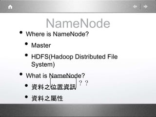 NameNode 
• Where is NameNode? 
• Master 
• HDFS(Hadoop Distributed File 
System) 
• What is NameNode? 
• 資料之位置資訊 
• 資料之屬性 
？？ 
 