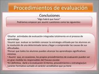 Miguel Pescador Barcala Procedimientos de evaluación Conclusiones “ Algo habrá que hacer”  Podríamos empezar por asumir cuestiones como las siguientes:  Diseñar  actividades de evaluación integradas totalmente en el proceso de  aprendizaje  Asumir que  evaluar es también conocer la estrategia utilizada por los alumnos en la resolución de una determinada tarea y llegar a comprender las causas de sus dificultades. Pensar que todos los alumnos pueden alcanzar los aprendizajes significativos mínimos  Asumir  que, en ocasiones, los propios procedimientos de evaluación pueden ser en gran medida los responsables del fracaso escolar. En definitiva,  darle a la evaluación (Criterios, procedimientos y estrategias)un carácter formativo sumado al carácter acreditativo que ya tiene 