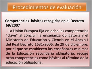 Miguel Pescador Barcala Procedimientos de evaluación Competencias  básicas recogidas en el Decreto 69/2007 La Unión Europea fija en ocho las competencias “clave” al concluir la enseñanza obligatoria y el Ministerio de Educación y Ciencia en el Anexo I del Real Decreto 1631/2006, de 29 de diciembre, por el que se establecen las enseñanzas mínimas de la Educación secundaria obligatoria, recoge ocho competencias como básicas al término de la educación obligatoria.  