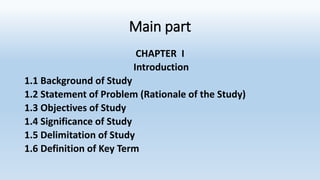 Main part
CHAPTER I
Introduction
1.1 Background of Study
1.2 Statement of Problem (Rationale of the Study)
1.3 Objectives of Study
1.4 Significance of Study
1.5 Delimitation of Study
1.6 Definition of Key Term
 