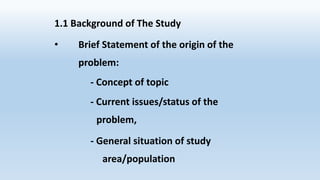 1.1 Background of The Study
• Brief Statement of the origin of the
problem:
- Concept of topic
- Current issues/status of the
problem,
- General situation of study
area/population
 