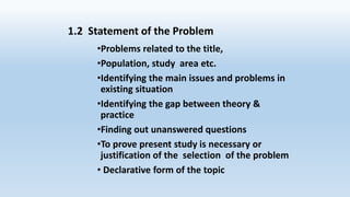 1.2 Statement of the Problem
•Problems related to the title,
•Population, study area etc.
•Identifying the main issues and problems in
existing situation
•Identifying the gap between theory &
practice
•Finding out unanswered questions
•To prove present study is necessary or
justification of the selection of the problem
• Declarative form of the topic
 