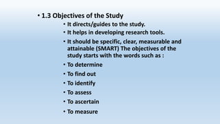 • 1.3 Objectives of the Study
• It directs/guides to the study.
• It helps in developing research tools.
• It should be specific, clear, measurable and
attainable (SMART) The objectives of the
study starts with the words such as :
• To determine
• To find out
• To identify
• To assess
• To ascertain
• To measure
 