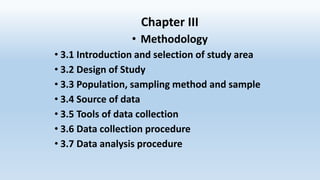 Chapter III
• Methodology
• 3.1 Introduction and selection of study area
• 3.2 Design of Study
• 3.3 Population, sampling method and sample
• 3.4 Source of data
• 3.5 Tools of data collection
• 3.6 Data collection procedure
• 3.7 Data analysis procedure
 