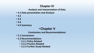 Chapter IV
Analysis and Interpretation of Data
• 4.1 Data presentation and Analysis
• 4.2
• 4.3
• 4.4
• 4.5 Summary
•Chapter V
Conclusions and Recommendations
• 5.1 Conclusions
• 5.2 Recommendations
• 5.2.1 Policy Related
• 5.2.2 Practice Related
• 5.2.3 Further Study Related
 