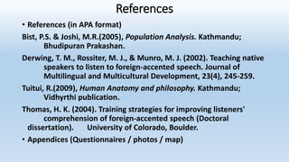 References
• References (in APA format)
Bist, P.S. & Joshi, M.R.(2005), Population Analysis. Kathmandu;
Bhudipuran Prakashan.
Derwing, T. M., Rossiter, M. J., & Munro, M. J. (2002). Teaching native
speakers to listen to foreign-accented speech. Journal of
Multilingual and Multicultural Development, 23(4), 245-259.
Tuitui, R.(2009), Human Anatomy and philosophy. Kathmandu;
Vidhyrthi publication.
Thomas, H. K. (2004). Training strategies for improving listeners'
comprehension of foreign-accented speech (Doctoral
dissertation). University of Colorado, Boulder.
• Appendices (Questionnaires / photos / map)
 