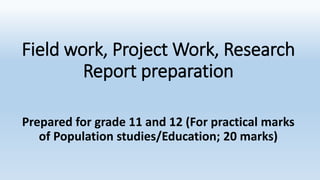 Field work, Project Work, Research
Report preparation
Prepared for grade 11 and 12 (For practical marks
of Population studies/Education; 20 marks)
 