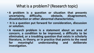 What is a problem? (Research topic)
• A problem is a question or situation that presents
uncertainty, difficulty, obstacle, disagreement,
dissatisfaction or other abnormal characteristics.
• It is a question put forward for consideration, discussion
or solution.
• A research problem is a statement about an area of
concern, a condition to be improved, a difficulty to be
eliminated, or a troubling question that exists in scholarly
literature, in theory, or in practice that points to the need
for meaningful understanding and deliberate
investigation.
 